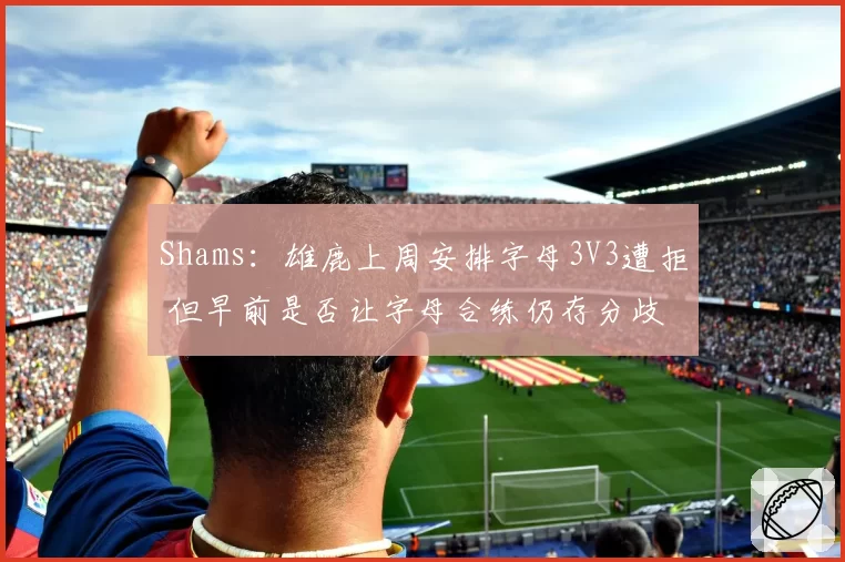 Shams:雄鹿上周安排字母3V3遭拒 但早前是否让字母合练仍存分歧