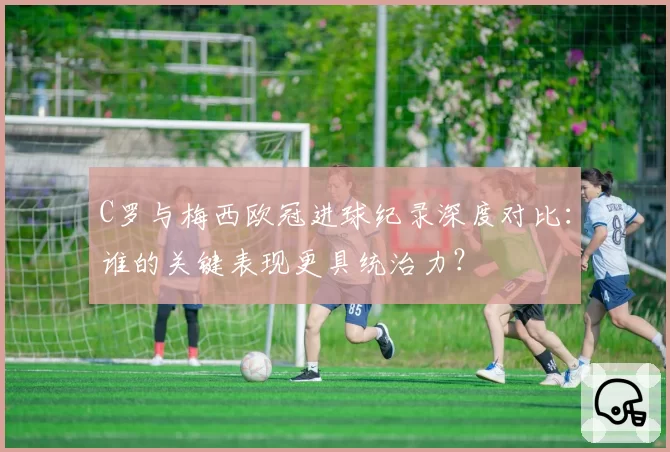 C罗与梅西欧冠进球纪录深度对比：谁的关键表现更具统治力？