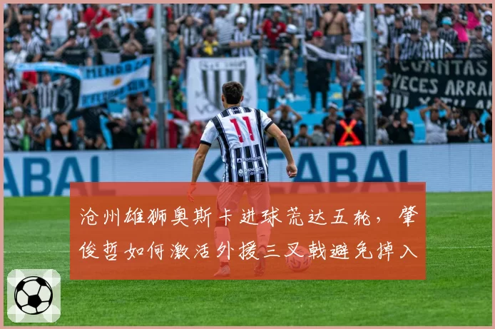 沧州雄狮奥斯卡进球荒达五轮，肇俊哲如何激活外援三叉戟避免掉入降级区？