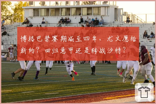 博格巴禁赛期减至四年,尤文愿给新约?回归意甲还是转战沙特?