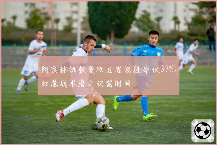 阿莫林执教曼联后客场胜率仅33%，红魔战术磨合仍需时间