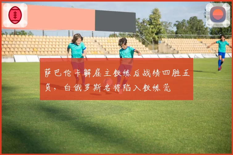 萨巴伦卡解雇主教练后战绩四胜五负，白俄罗斯名将陷入教练荒