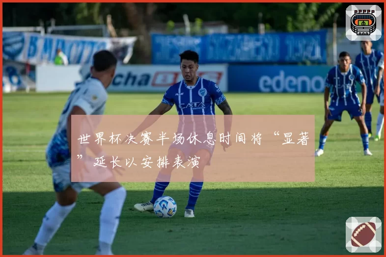 世界杯决赛半场休息时间将“显著”延长以安排表演