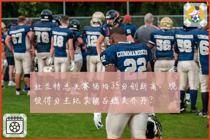 杜兰特总决赛场均35分创新高，现役得分王纪录能否媲美乔丹？