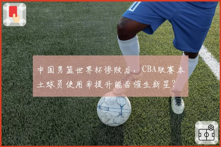 中国男篮世界杯惨败后，CBA联赛本土球员使用率提升能否催生新星？