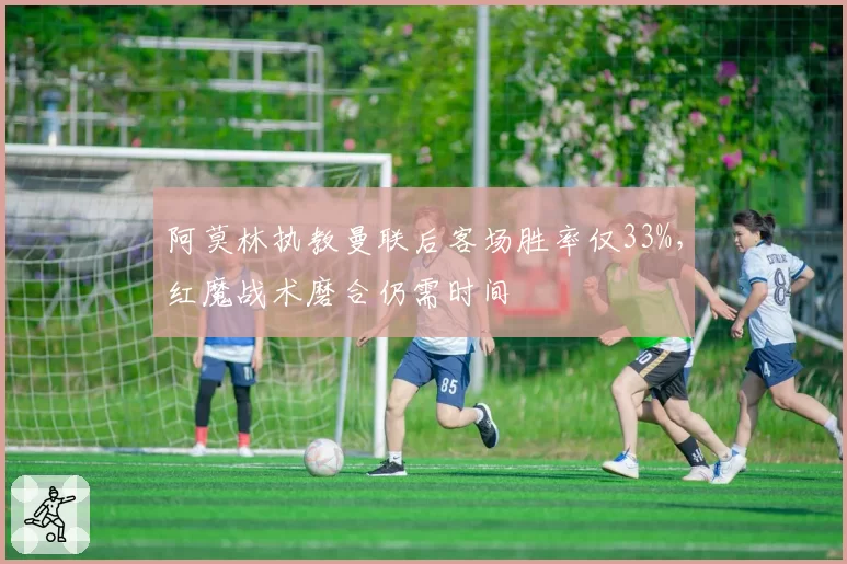 阿莫林执教曼联后客场胜率仅33%，红魔战术磨合仍需时间