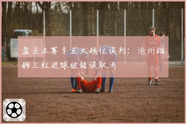 盘点本赛季五大越位误判：沧州雄狮三粒进球被错误取消