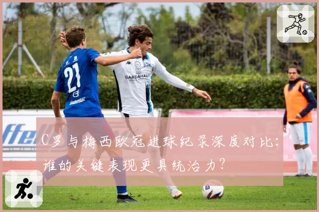 C罗与梅西欧冠进球纪录深度对比：谁的关键表现更具统治力？