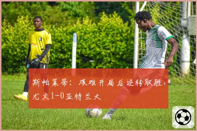 斯帕莱蒂:艰难开局后逆转取胜,尤文1-0亚特兰大