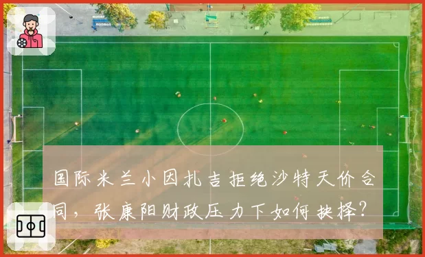 国际米兰小因扎吉拒绝沙特天价合同,张康阳财政压力下如何抉择?