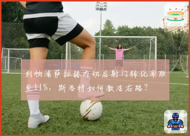 利物浦萨拉赫内切后射门转化率跌至11%，斯洛特如何激活右路？