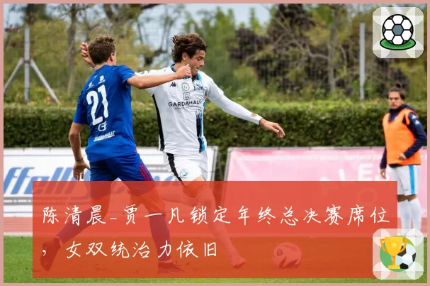 陈清晨_贾一凡锁定年终总决赛席位,女双统治力依旧