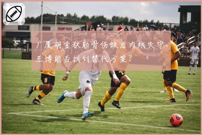 广厦胡金秋肋骨伤缺后内线失守，王博能否找到替代方案？