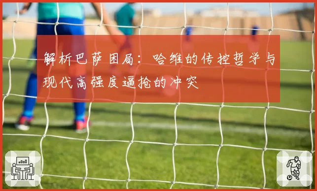 解析巴萨困局：哈维的传控哲学与现代高强度逼抢的冲突