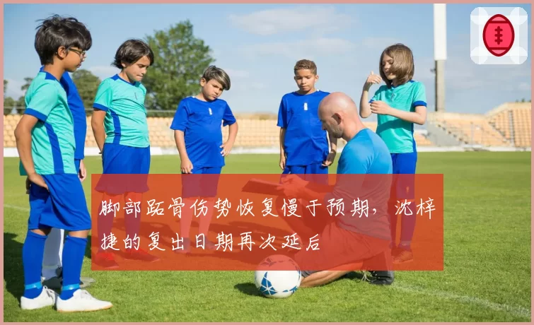 脚部跖骨伤势恢复慢于预期，沈梓捷的复出日期再次延后