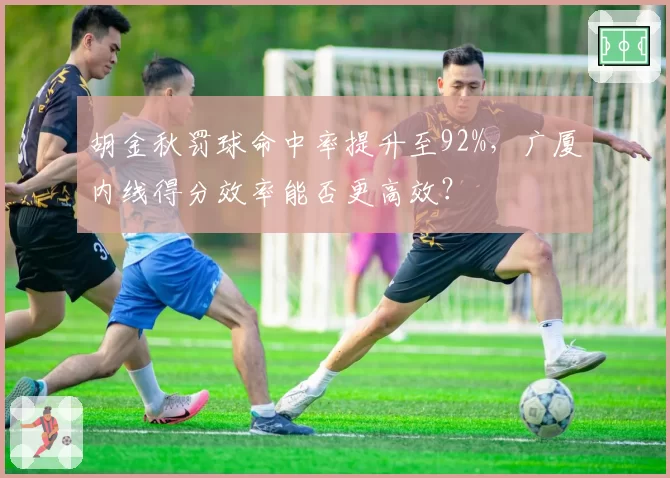 胡金秋罚球命中率提升至92%，广厦内线得分效率能否更高效？