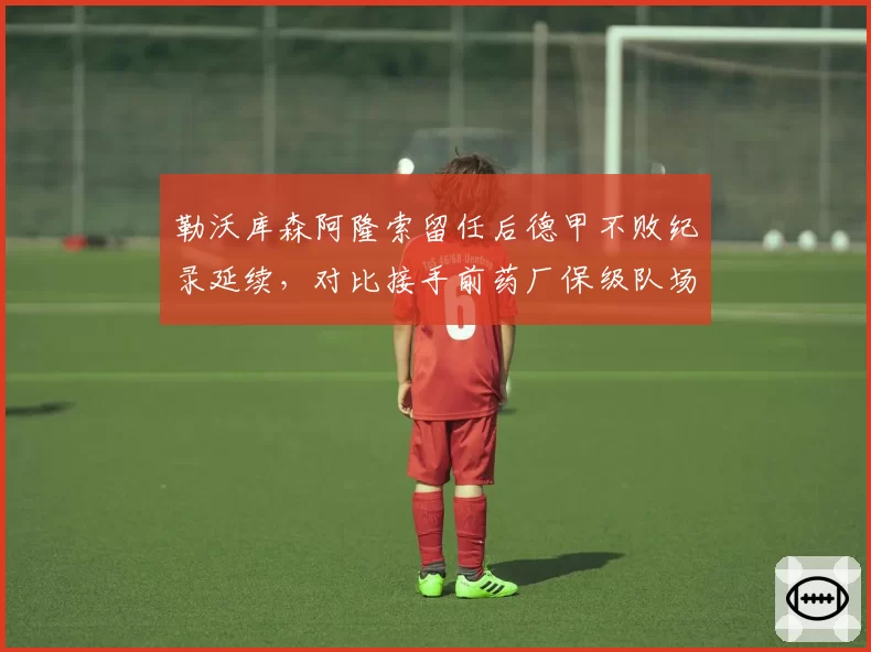 勒沃库森阿隆索留任后德甲不败纪录延续，对比接手前药厂保级队场均积分翻倍