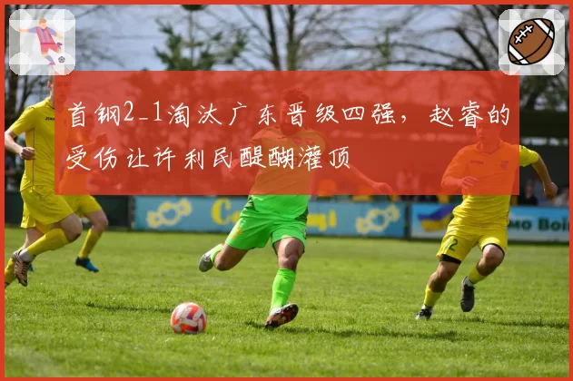 首钢2_1淘汰广东晋级四强，赵睿的受伤让许利民醍醐灌顶