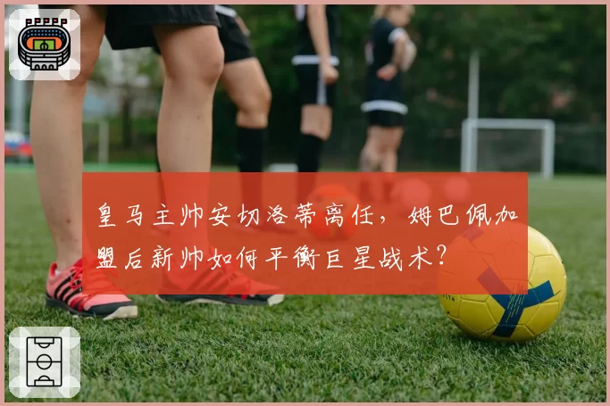 皇马主帅安切洛蒂离任,姆巴佩加盟后新帅如何平衡巨星战术?