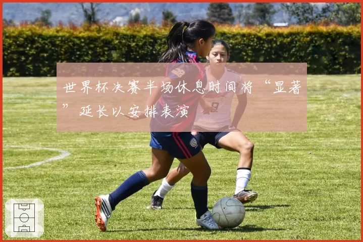 世界杯决赛半场休息时间将“显著”延长以安排表演