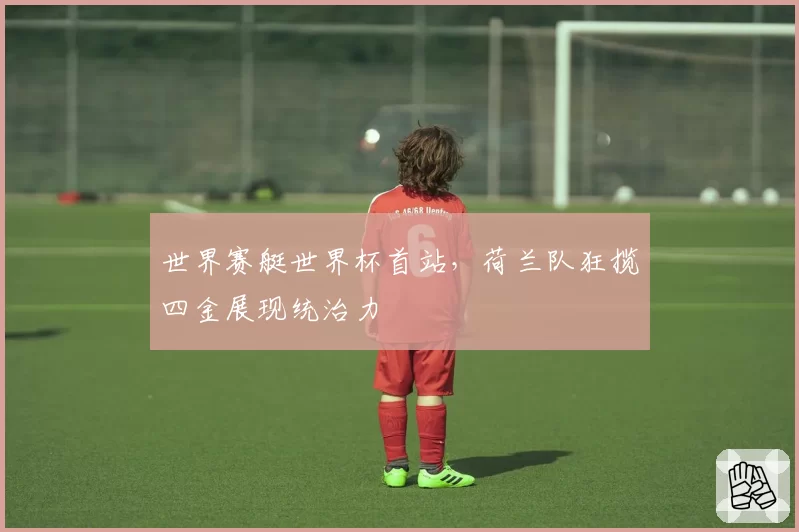 世界赛艇世界杯首站，荷兰队狂揽四金展现统治力