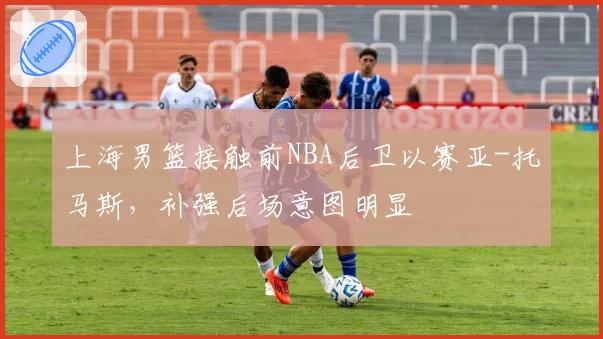 上海男篮接触前NBA后卫以赛亚-托马斯,补强后场意图明显