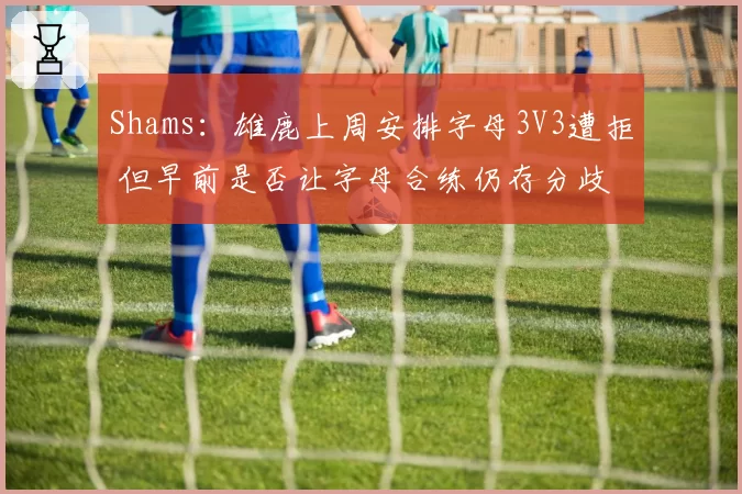 Shams:雄鹿上周安排字母3V3遭拒 但早前是否让字母合练仍存分歧