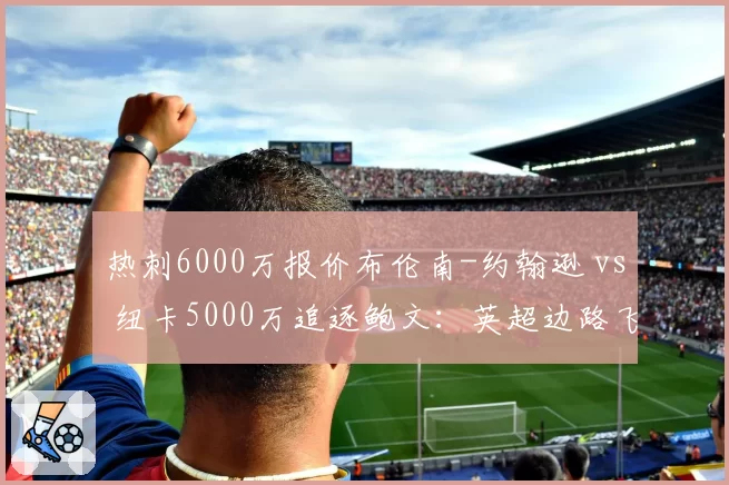 热刺6000万报价布伦南-约翰逊 vs 纽卡5000万追逐鲍文：英超边路飞翼价值之争