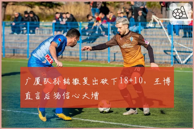 广厦队孙铭徽复出砍下18+10，王博直言后场信心大增