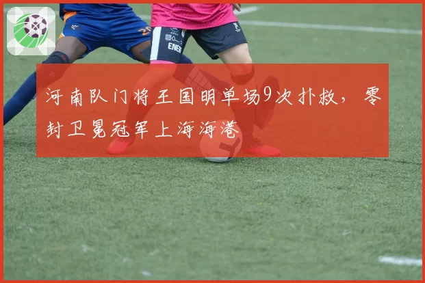 河南队门将王国明单场9次扑救，零封卫冕冠军上海海港