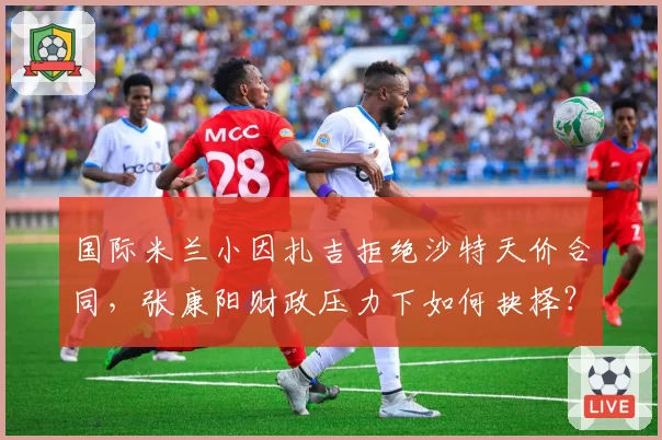 国际米兰小因扎吉拒绝沙特天价合同,张康阳财政压力下如何抉择?