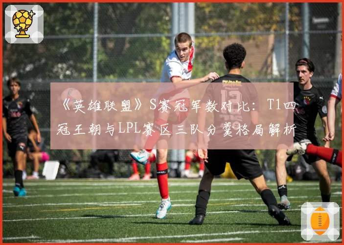 《英雄联盟》S赛冠军数对比：T1四冠王朝与LPL赛区三队分羹格局解析