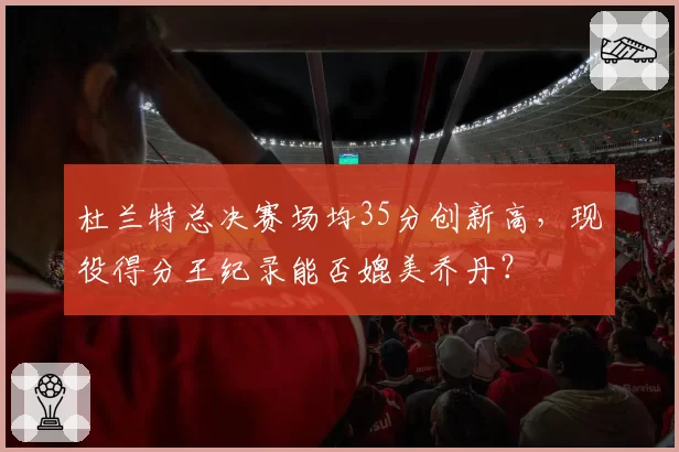 杜兰特总决赛场均35分创新高，现役得分王纪录能否媲美乔丹？