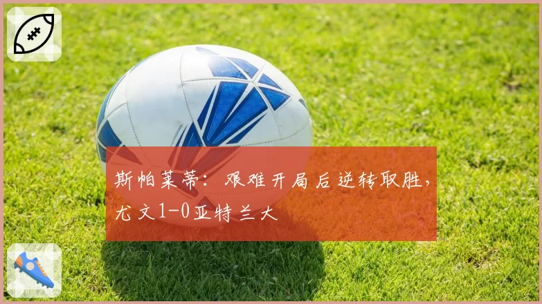 斯帕莱蒂:艰难开局后逆转取胜,尤文1-0亚特兰大