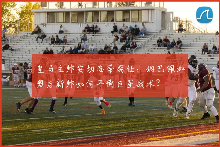 皇马主帅安切洛蒂离任，姆巴佩加盟后新帅如何平衡巨星战术？