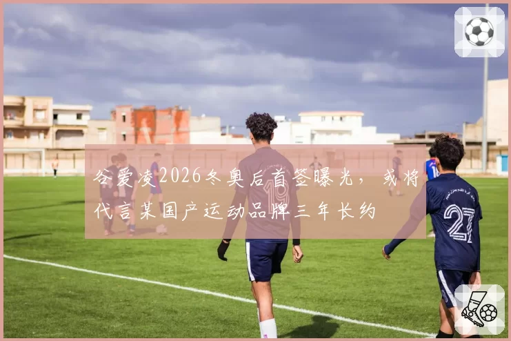 谷爱凌2026冬奥后首签曝光，或将代言某国产运动品牌三年长约