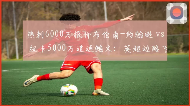 热刺6000万报价布伦南-约翰逊 vs 纽卡5000万追逐鲍文：英超边路飞翼价值之争