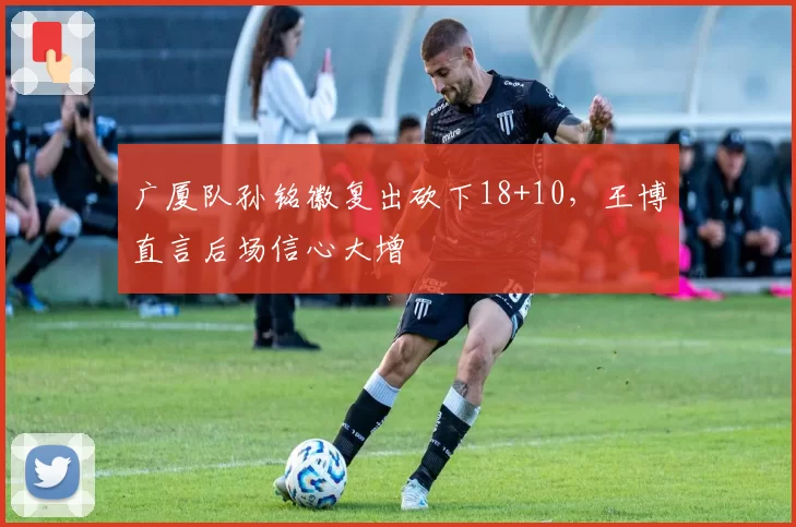 广厦队孙铭徽复出砍下18+10，王博直言后场信心大增