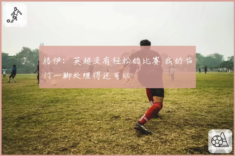 格伊:英超没有轻松的比赛 我的临门一脚处理得还可以