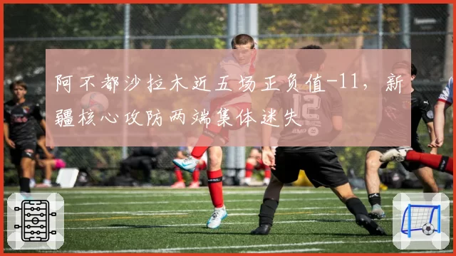 阿不都沙拉木近五场正负值-11，新疆核心攻防两端集体迷失