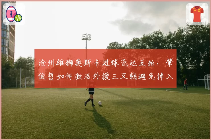 沧州雄狮奥斯卡进球荒达五轮，肇俊哲如何激活外援三叉戟避免掉入降级区？