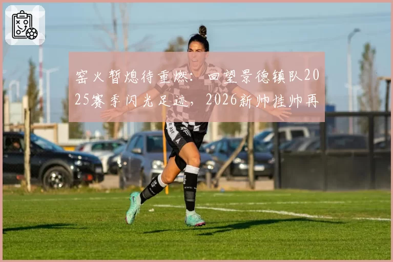 窑火暂熄待重燃：回望景德镇队2025赛季闪光足迹，2026新帅挂帅再出征