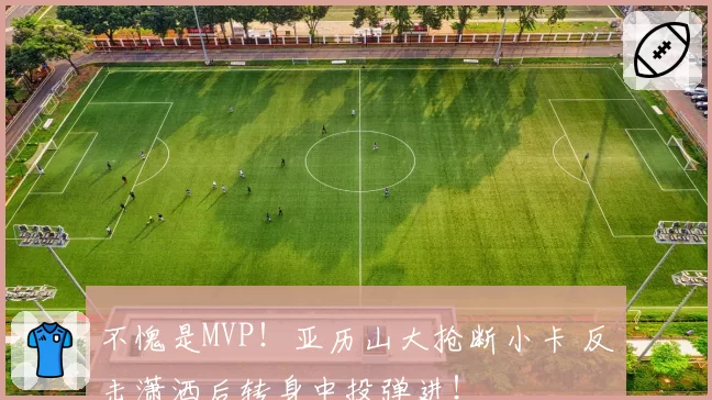 不愧是MVP!亚历山大抢断小卡 反击潇洒后转身中投弹进!