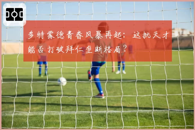 多特蒙德青春风暴再起：这批天才能否打破拜仁垄断格局？