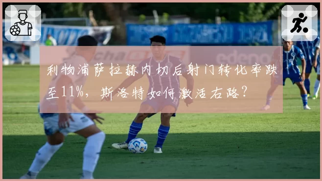 利物浦萨拉赫内切后射门转化率跌至11%,斯洛特如何激活右路?