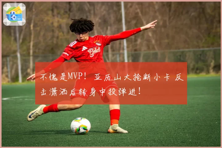 不愧是MVP!亚历山大抢断小卡 反击潇洒后转身中投弹进!