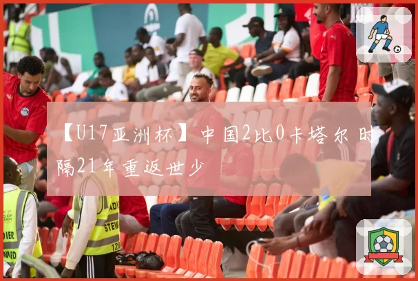 【U17亚洲杯】中国2比0卡塔尔 时隔21年重返世少