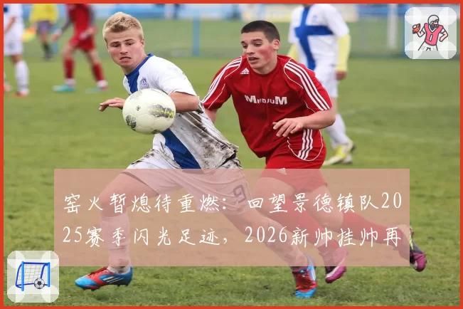 窑火暂熄待重燃：回望景德镇队2025赛季闪光足迹，2026新帅挂帅再出征