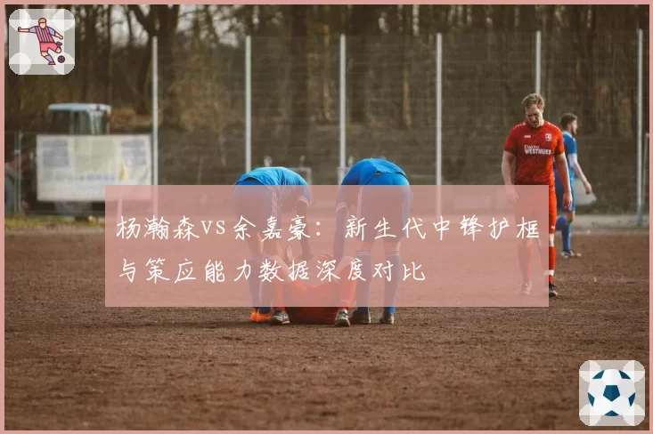 杨瀚森vs余嘉豪:新生代中锋护框与策应能力数据深度对比