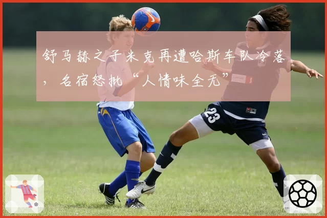 舒马赫之子米克再遭哈斯车队冷落，名宿怒批“人情味全无”